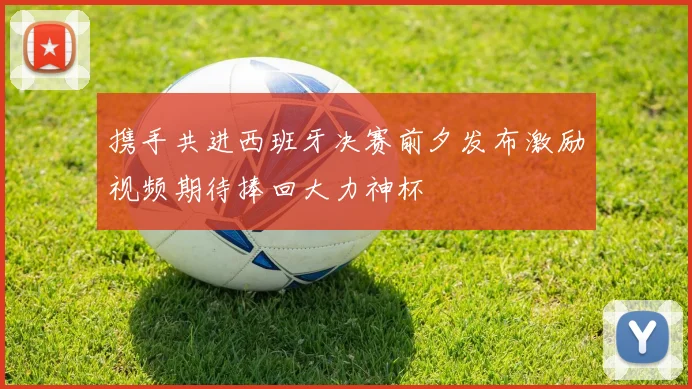 携手共进西班牙决赛前夕发布激励视频期待捧回大力神杯