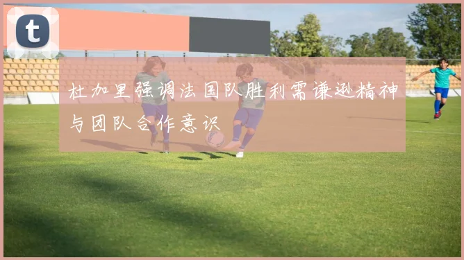 杜加里强调法国队胜利需谦逊精神与团队合作意识