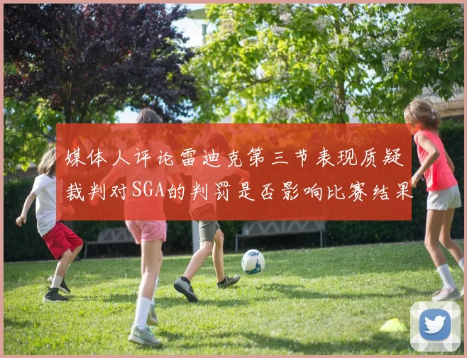 媒体人评论雷迪克第三节表现质疑裁判对SGA的判罚是否影响比赛结果