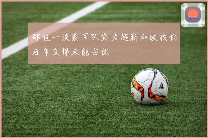 邵佳一谈泰国队实力超新加坡我们近年交锋未能占优