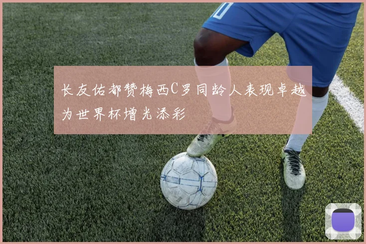 长友佑都赞梅西C罗同龄人表现卓越为世界杯增光添彩