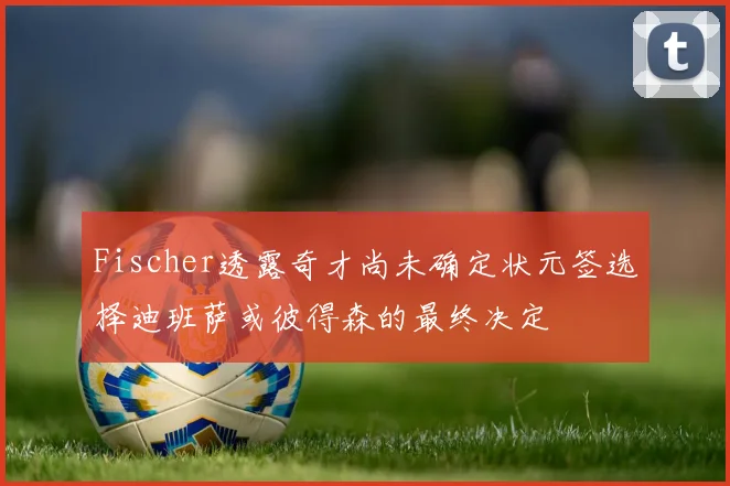Fischer透露奇才尚未确定状元签选择迪班萨或彼得森的最终决定