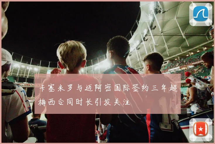 卡塞米罗与迈阿密国际签约三年超梅西合同时长引发关注