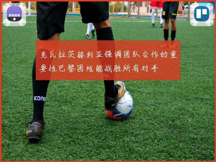 克瓦拉茨赫利亚强调团队合作的重要性巴黎团结能战胜所有对手