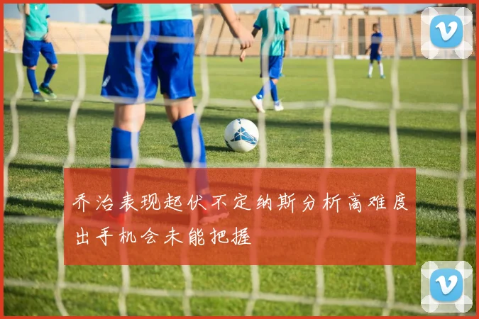 乔治表现起伏不定纳斯分析高难度出手机会未能把握