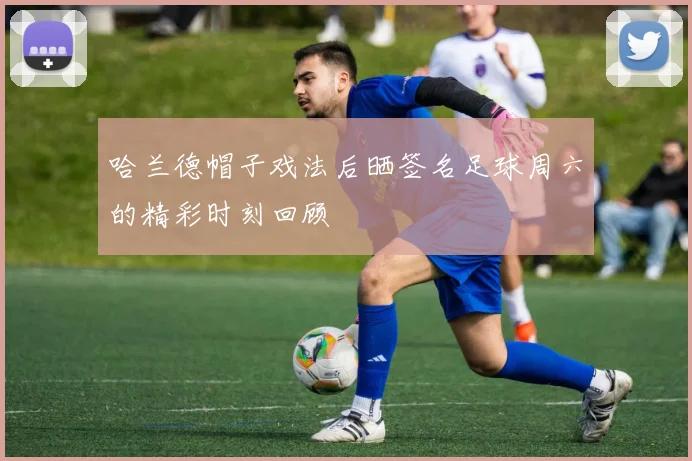 哈兰德帽子戏法后晒签名足球周六的精彩时刻回顾