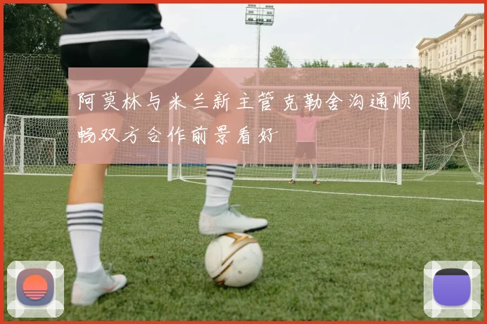 阿莫林与米兰新主管克勒舍沟通顺畅双方合作前景看好