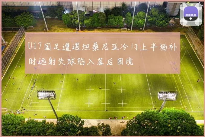 U17国足遭遇坦桑尼亚冷门上半场补时远射失球陷入落后困境