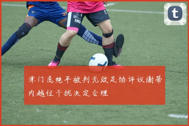 津门虎绝平被判无效足协评议谢蒂内越位干扰决定合理