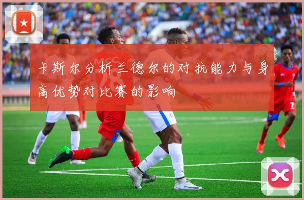 卡斯尔分析兰德尔的对抗能力与身高优势对比赛的影响