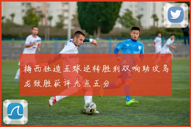 梅西独造五球逆转胜利双响助攻乌龙致胜获评九点五分