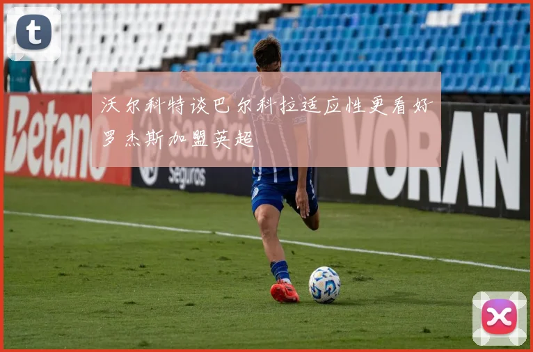 沃尔科特谈巴尔科拉适应性更看好罗杰斯加盟英超