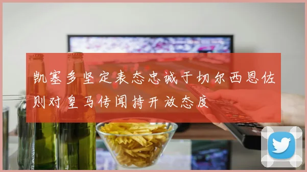 凯塞多坚定表态忠诚于切尔西恩佐则对皇马传闻持开放态度