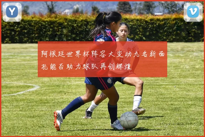 阿根廷世界杯阵容大变动九名新面孔能否助力球队再创辉煌