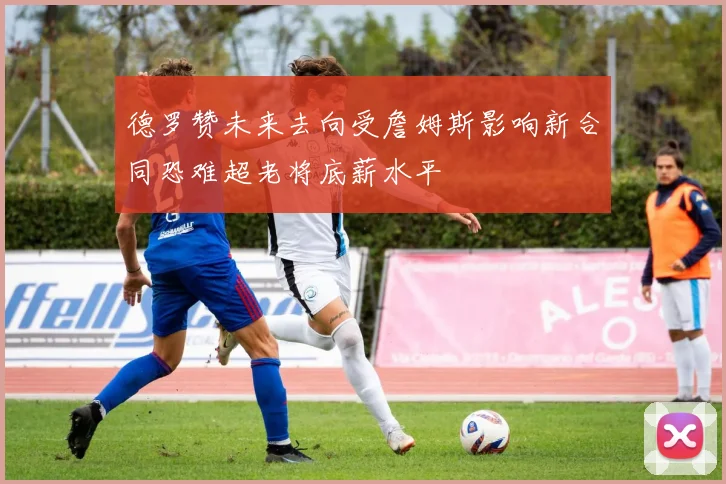 德罗赞未来去向受詹姆斯影响新合同恐难超老将底薪水平