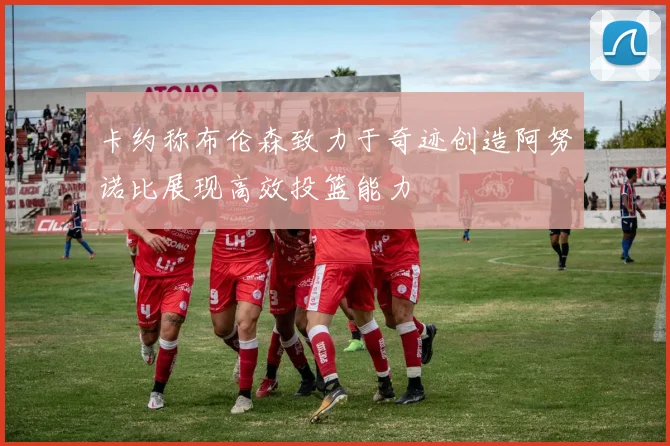 卡约称布伦森致力于奇迹创造阿努诺比展现高效投篮能力