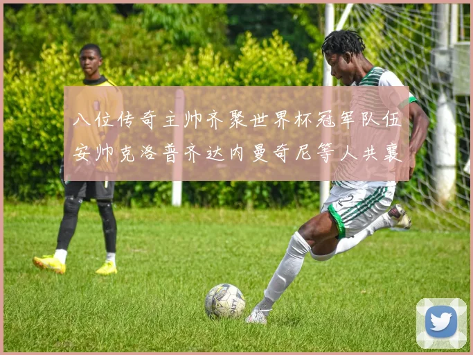 八位传奇主帅齐聚世界杯冠军队伍安帅克洛普齐达内曼奇尼等人共襄盛举