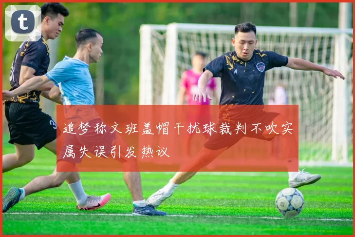 追梦称文班盖帽干扰球裁判不吹实属失误引发热议