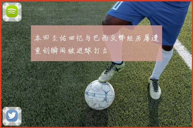 本田圭佑回忆与巴西交锋经历屡遭重创瞬间被进球打击
