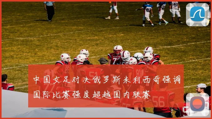 中国女足对决俄罗斯米利西奇强调国际比赛强度超越国内联赛